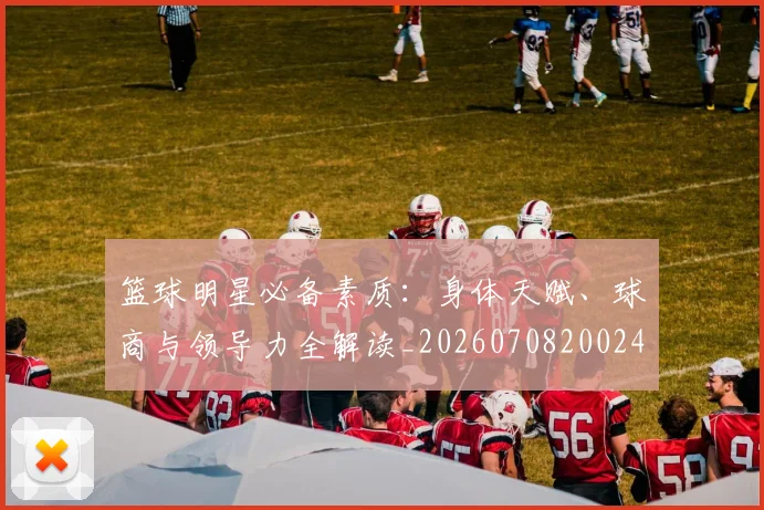 篮球明星必备素质:身体天赋、球商与领导力全解读_20260708200246_20260803140322