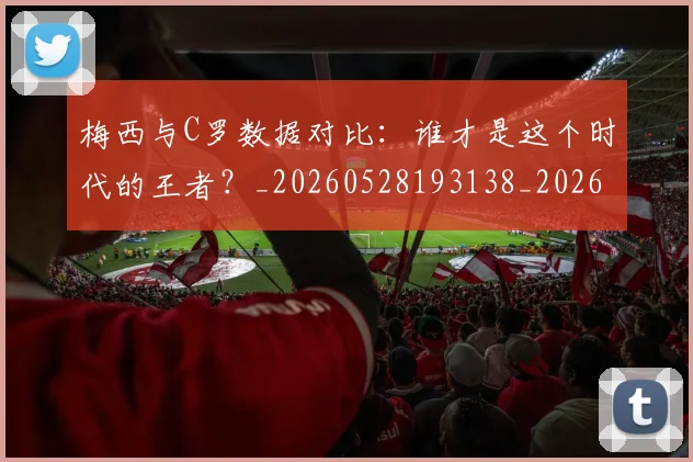 梅西与C罗数据对比：谁才是这个时代的王者？_20260528193138_20260731180125