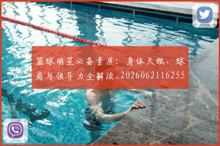 篮球明星必备素质:身体天赋、球商与领导力全解读_20260621162555_20260803140318