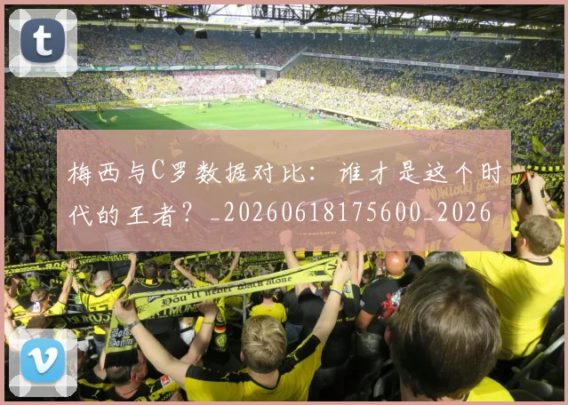 梅西与C罗数据对比：谁才是这个时代的王者？_20260618175600_20260707022738