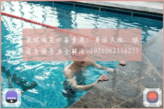 篮球明星必备素质:身体天赋、球商与领导力全解读_20260621162555_20260803140318