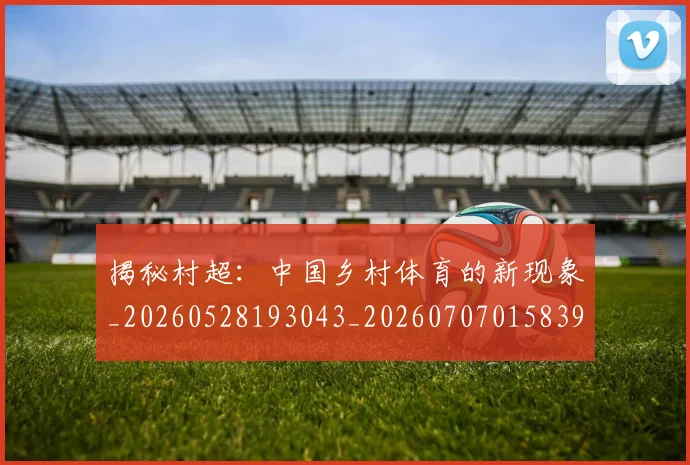 揭秘村超：中国乡村体育的新现象_20260528193043_20260707015839